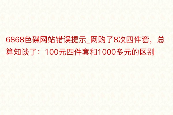 6868色碟网站错误提示_网购了8次四件套，总算知谈了：100元四件套和1000多元的区别