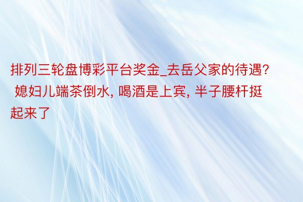 排列三轮盘博彩平台奖金_去岳父家的待遇? 媳妇儿端茶倒水, 喝酒是上宾, 半子腰杆挺起来了