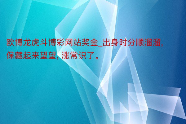 欧博龙虎斗博彩网站奖金_出身时分顺溜溜， 保藏起来望望， 涨常识了。