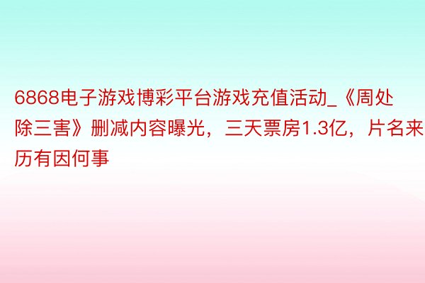 6868电子游戏博彩平台游戏充值活动_《周处除三害》删减内容曝光，三天票房1.3亿，片名来历有因何事