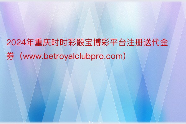 2024年重庆时时彩骰宝博彩平台注册送代金券（www.betroyalclubpro.com）