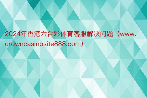 2024年香港六合彩体育客服解决问题（www.crowncasinosite888.com）