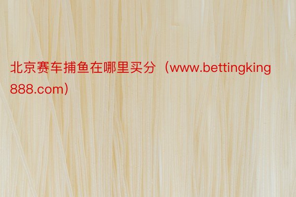 北京赛车捕鱼在哪里买分（www.bettingking888.com）