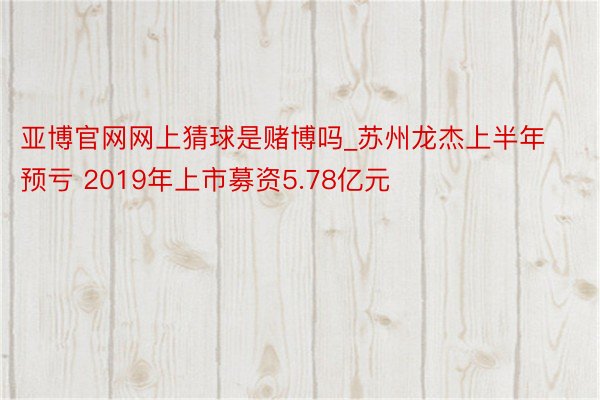 亚博官网网上猜球是赌博吗_苏州龙杰上半年预亏 2019年上市募资5.78亿元