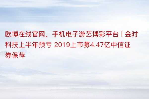 欧博在线官网，手机电子游艺博彩平台 | 金时科技上半年预亏 2019上市募4.47亿中信证券保荐