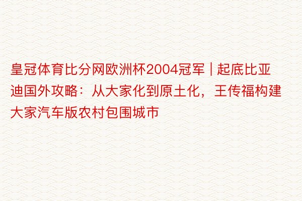 皇冠体育比分网欧洲杯2004冠军 | 起底比亚迪国外攻略：从大家化到原土化，王传福构建大家汽车版农村包围城市