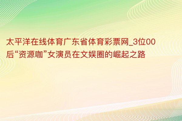 太平洋在线体育广东省体育彩票网_3位00后“资源咖”女演员在文娱圈的崛起之路