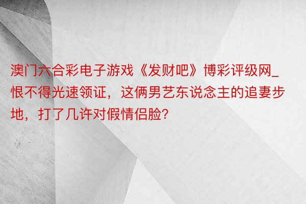 澳门六合彩电子游戏《发财吧》博彩评级网_恨不得光速领证，这俩男艺东说念主的追妻步地，打了几许对假情侣脸？