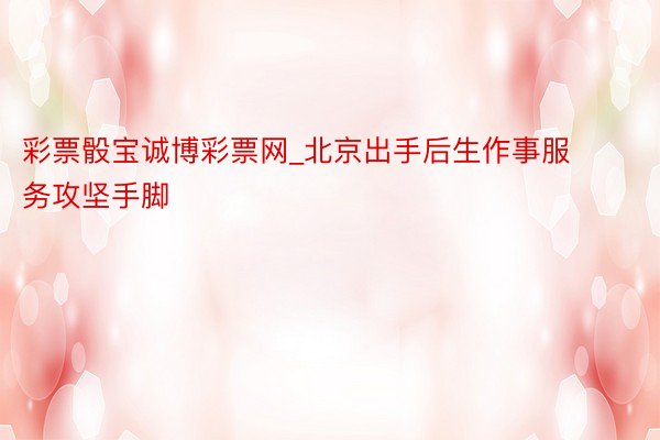 彩票骰宝诚博彩票网_北京出手后生作事服务攻坚手脚