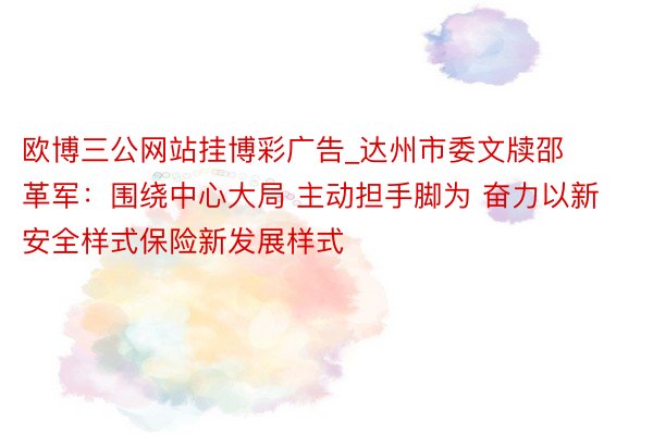 欧博三公网站挂博彩广告_达州市委文牍邵革军：围绕中心大局 主动担手脚为 奋力以新安全样式保险新发展样式