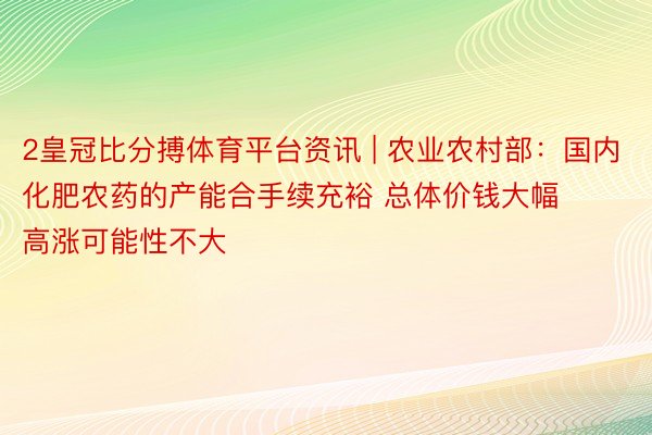 2皇冠比分搏体育平台资讯 | 农业农村部：国内化肥农药的产能合手续充裕 总体价钱大幅高涨可能性不大