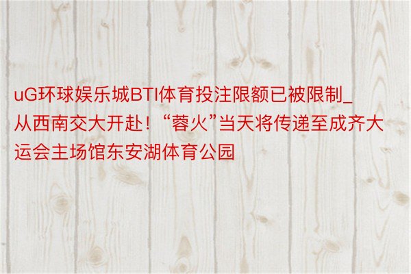 uG环球娱乐城BTI体育投注限额已被限制_从西南交大开赴！“蓉火”当天将传递至成齐大运会主场馆东安湖体育公园