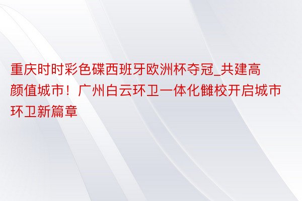 重庆时时彩色碟西班牙欧洲杯夺冠_共建高颜值城市！广州白云环卫一体化雠校开启城市环卫新篇章