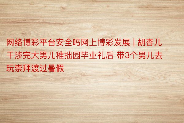 网络博彩平台安全吗网上博彩发展 | 胡杏儿干涉完大男儿稚拙园毕业礼后 带3个男儿去玩崇拜渡过暑假