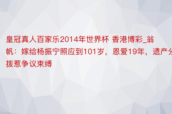 皇冠真人百家乐2014年世界杯 香港博彩_翁帆：嫁给杨振宁照应到101岁，恩爱19年，遗产分拨惹争议束缚