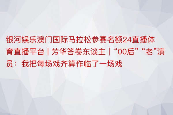 银河娱乐澳门国际马拉松参赛名额24直播体育直播平台 | 芳华答卷东谈主｜“00后” “老”演员：我把每场戏齐算作临了一场戏