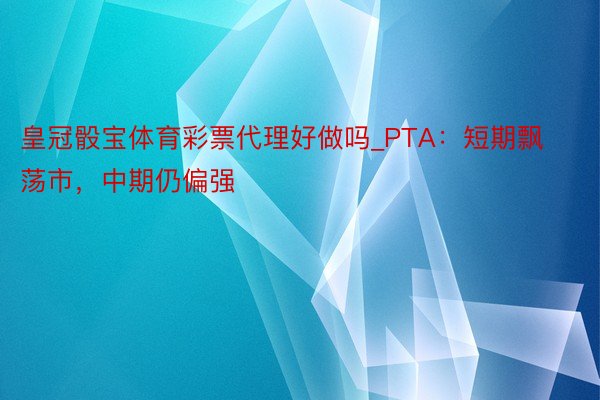 皇冠骰宝体育彩票代理好做吗_PTA：短期飘荡市，中期仍偏强