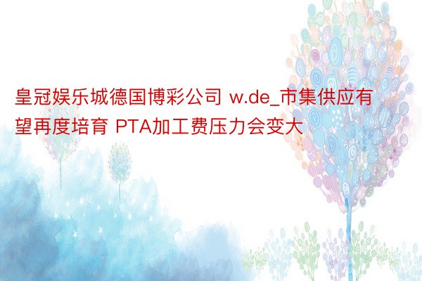 皇冠娱乐城德国博彩公司 w.de_市集供应有望再度培育 PTA加工费压力会变大