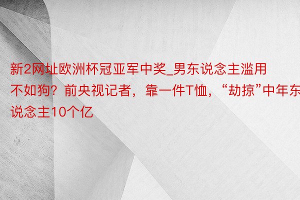 新2网址欧洲杯冠亚军中奖_男东说念主滥用不如狗？前央视记者，靠一件T恤，“劫掠”中年东说念主10个亿