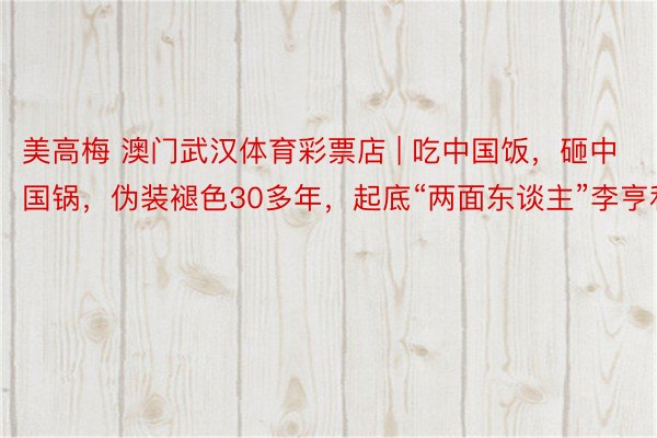 美高梅 澳门武汉体育彩票店 | 吃中国饭，砸中国锅，伪装褪色30多年，起底“两面东谈主”李亨利