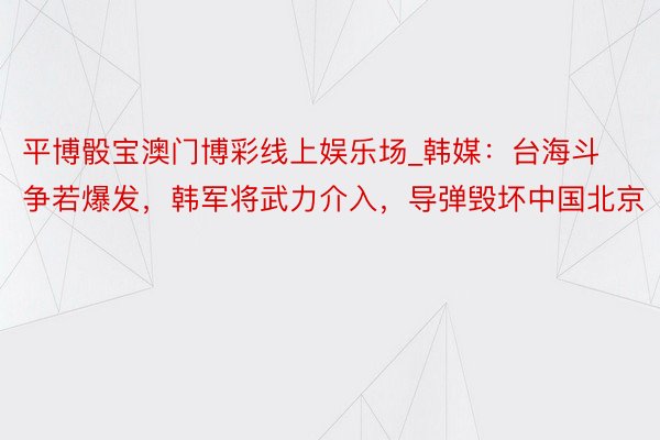 平博骰宝澳门博彩线上娱乐场_韩媒：台海斗争若爆发，韩军将武力介入，导弹毁坏中国北京