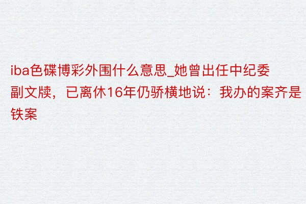 iba色碟博彩外围什么意思_她曾出任中纪委副文牍，已离休16年仍骄横地说：我办的案齐是铁案