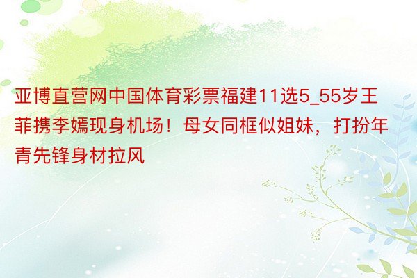 亚博直营网中国体育彩票福建11选5_55岁王菲携李嫣现身机场！母女同框似姐妹，打扮年青先锋身材拉风