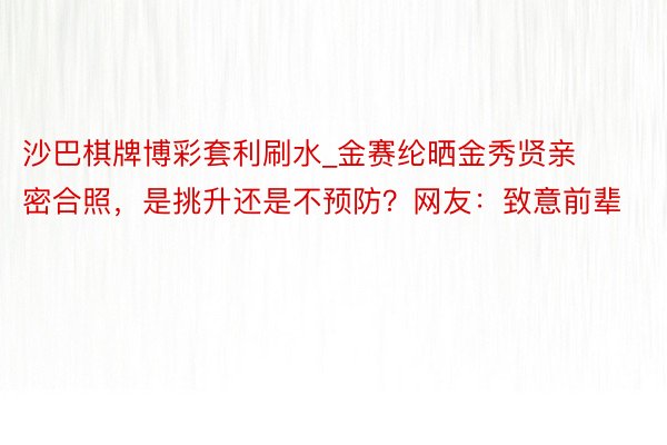 沙巴棋牌博彩套利刷水_金赛纶晒金秀贤亲密合照，是挑升还是不预防？网友：致意前辈