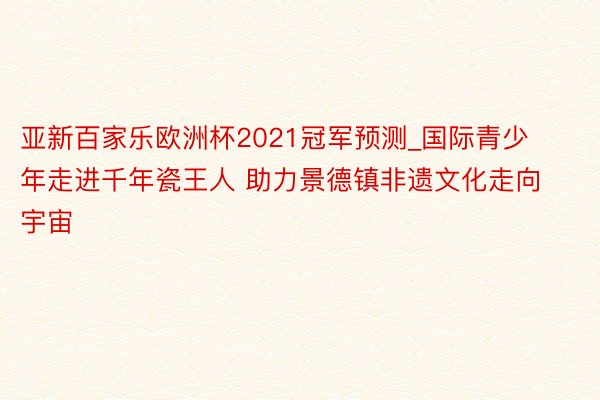 亚新百家乐欧洲杯2021冠军预测_国际青少年走进千年瓷王人 助力景德镇非遗文化走向宇宙