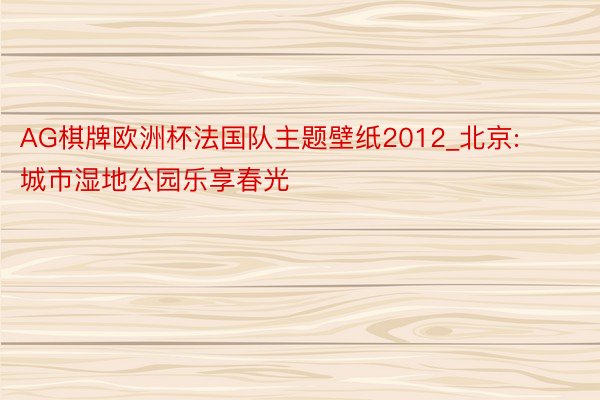 AG棋牌欧洲杯法国队主题壁纸2012_北京: 城市湿地公园乐享春光