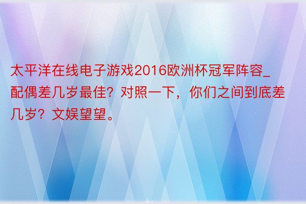 太平洋在线电子游戏2016欧洲杯冠军阵容_配偶差几岁最佳？对照一下，你们之间到底差几岁？文娱望望。