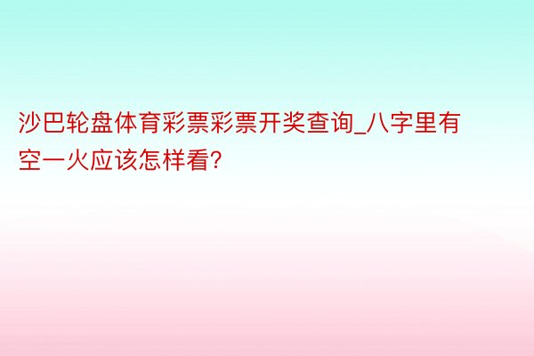 沙巴轮盘体育彩票彩票开奖查询_八字里有空一火应该怎样看？