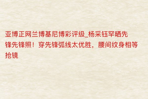 亚博正网兰博基尼博彩评级_杨采钰罕晒先锋先锋照！穿先锋弧线太优胜，腰间纹身相等抢镜