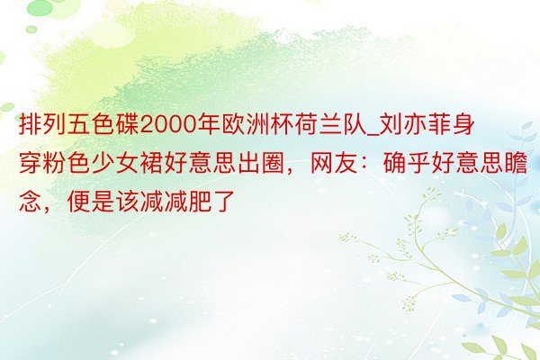 排列五色碟2000年欧洲杯荷兰队_刘亦菲身穿粉色少女裙好意思出圈，网友：确乎好意思瞻念，便是该减减肥了