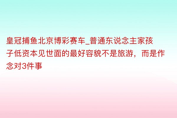 皇冠捕鱼北京博彩赛车_普通东说念主家孩子低资本见世面的最好容貌不是旅游，而是作念对3件事