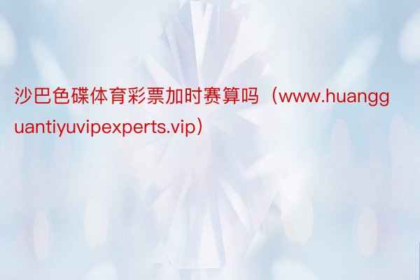 沙巴色碟体育彩票加时赛算吗（www.huangguantiyuvipexperts.vip）