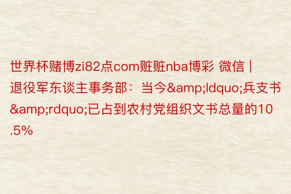 世界杯赌博zi82点com赃赃nba博彩 微信 | 退役军东谈主事务部：当今&ldquo;兵支书&rdquo;已占到农村党组织文书总量的10.5%