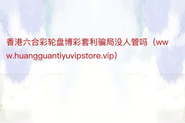 香港六合彩轮盘博彩套利骗局没人管吗（www.huangguantiyuvipstore.vip）