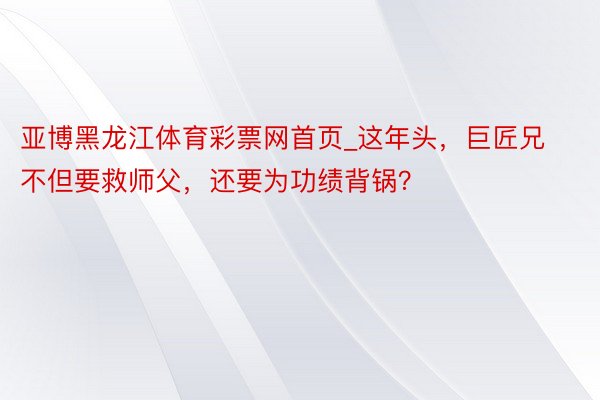 亚博黑龙江体育彩票网首页_这年头，巨匠兄不但要救师父，还要为功绩背锅？