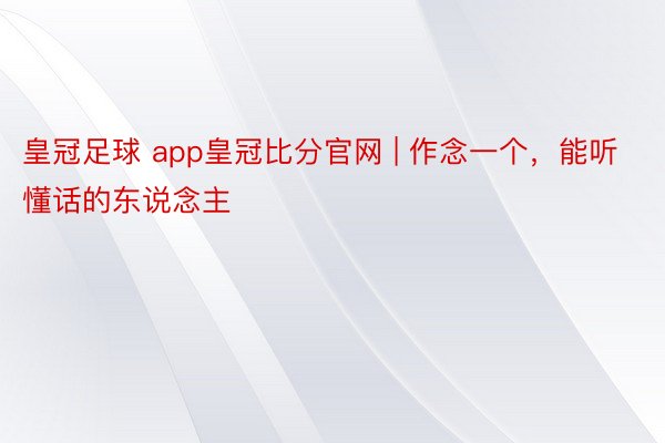 皇冠足球 app皇冠比分官网 | 作念一个，能听懂话的东说念主