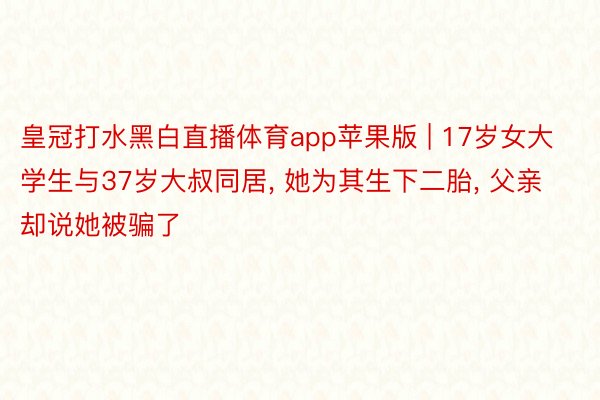 皇冠打水黑白直播体育app苹果版 | 17岁女大学生与37岁大叔同居, 她为其生下二胎, 父亲却说她被骗了