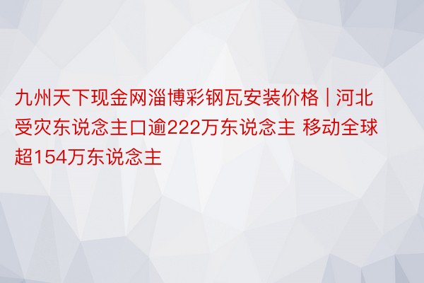 九州天下现金网淄博彩钢瓦安装价格 | 河北受灾东说念主口逾222万东说念主 移动全球超154万东说念主