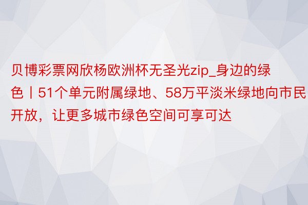 贝博彩票网欣杨欧洲杯无圣光zip_身边的绿色丨51个单元附属绿地、58万平淡米绿地向市民开放，让更多城市绿色空间可享可达