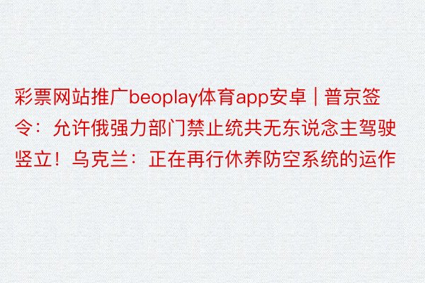 彩票网站推广beoplay体育app安卓 | 普京签令：允许俄强力部门禁止统共无东说念主驾驶竖立！乌克兰：正在再行休养防空系统的运作