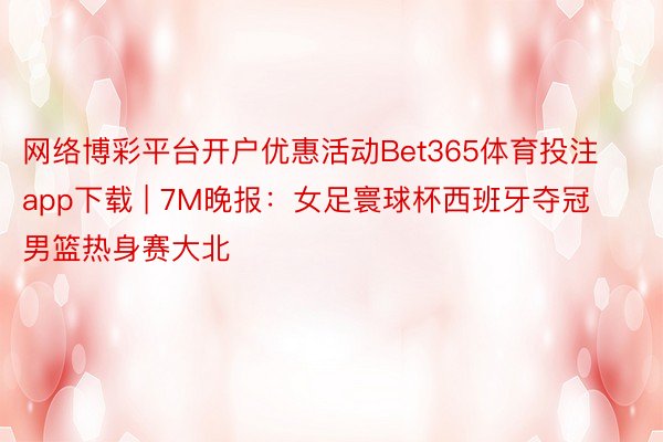 网络博彩平台开户优惠活动Bet365体育投注app下载 | 7M晚报：女足寰球杯西班牙夺冠 男篮热身赛大北