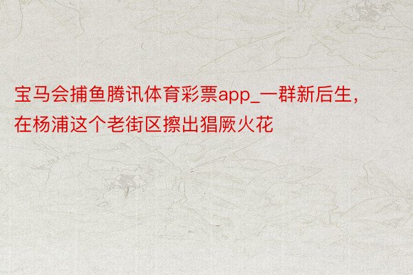 宝马会捕鱼腾讯体育彩票app_一群新后生，在杨浦这个老街区擦出猖厥火花