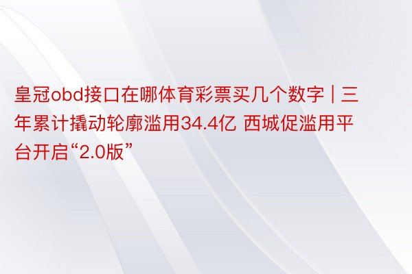 皇冠obd接口在哪体育彩票买几个数字 | 三年累计撬动轮廓滥用34.4亿 西城促滥用平台开启“2.0版”