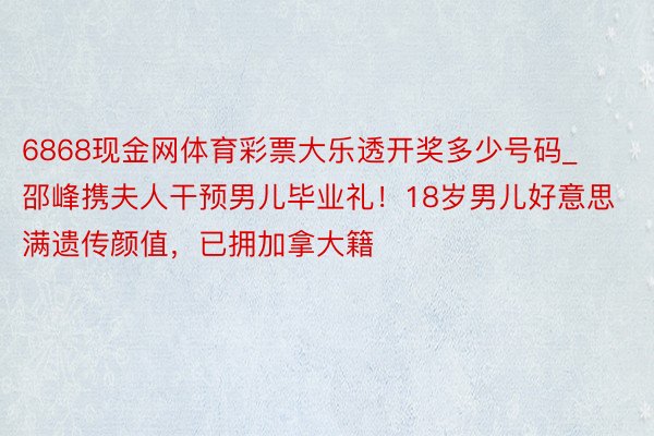 6868现金网体育彩票大乐透开奖多少号码_邵峰携夫人干预男儿毕业礼！18岁男儿好意思满遗传颜值，已拥加拿大籍