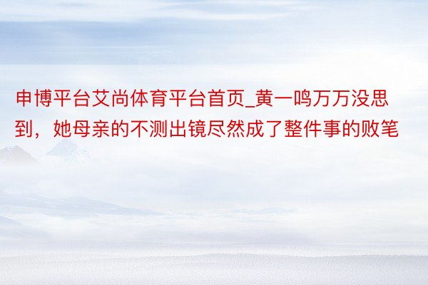 申博平台艾尚体育平台首页_黄一鸣万万没思到，她母亲的不测出镜尽然成了整件事的败笔