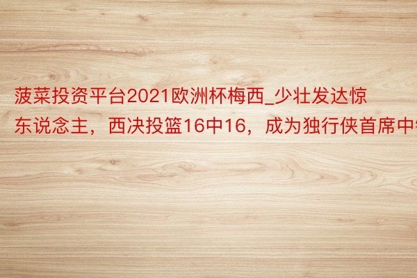 菠菜投资平台2021欧洲杯梅西_少壮发达惊东说念主，西决投篮16中16，成为独行侠首席中锋